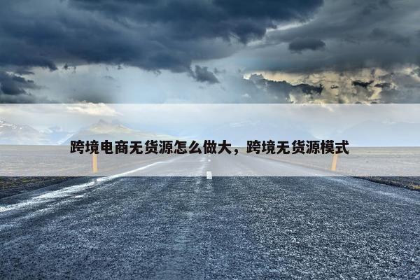 跨境电商无货源怎么做大，跨境无货源模式