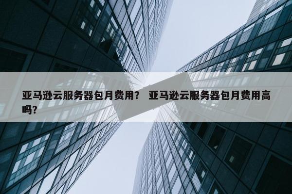 亚马逊云服务器包月费用？ 亚马逊云服务器包月费用高吗？