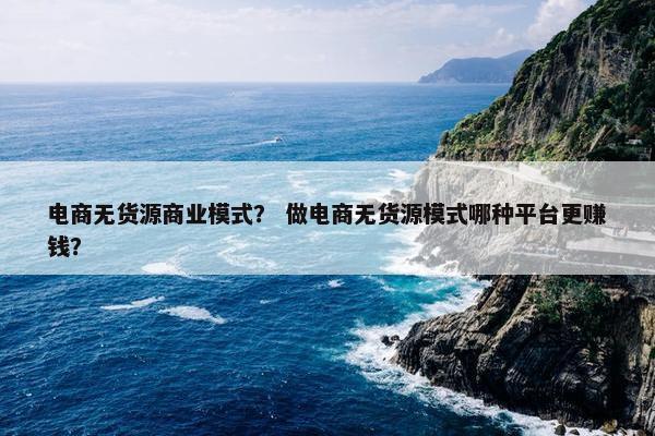 电商无货源商业模式？ 做电商无货源模式哪种平台更赚钱？