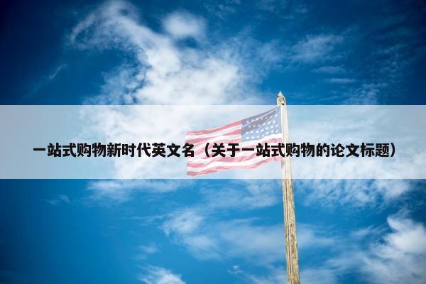 一站式购物新时代英文名（关于一站式购物的论文标题）