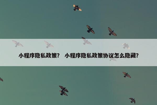 小程序隐私政策？ 小程序隐私政策协议怎么隐藏？