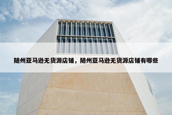 随州亚马逊无货源店铺，随州亚马逊无货源店铺有哪些