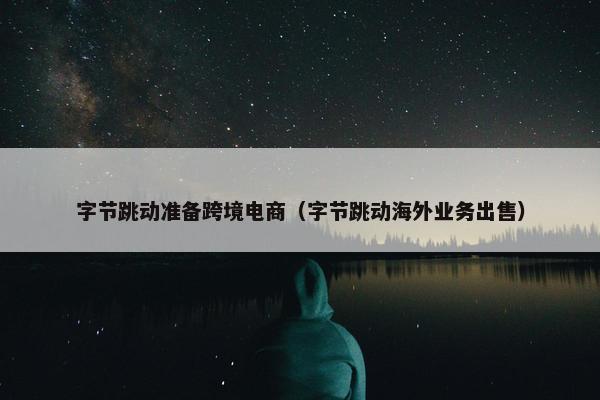 字节跳动准备跨境电商（字节跳动海外业务出售）