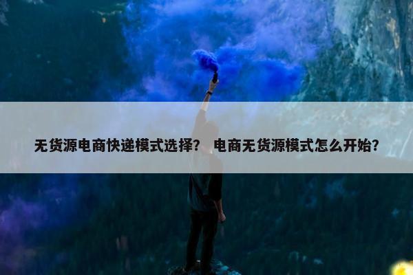 无货源电商快递模式选择？ 电商无货源模式怎么开始？