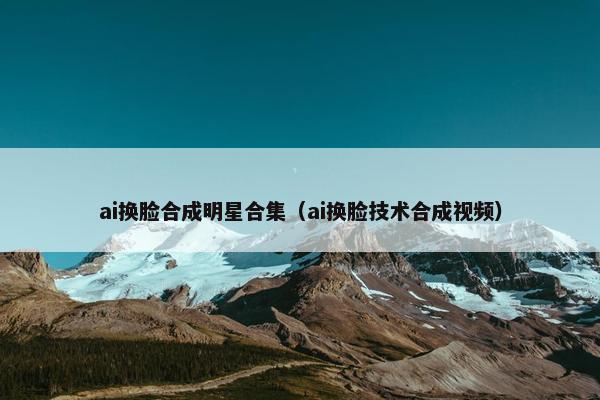 ai换脸合成明星合集（ai换脸技术合成视频）