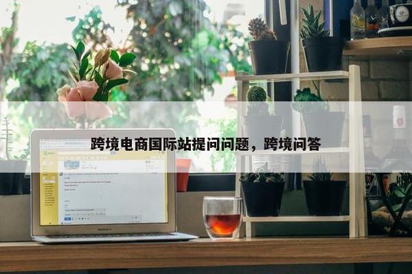 跨境电商国际站提问问题，跨境问答