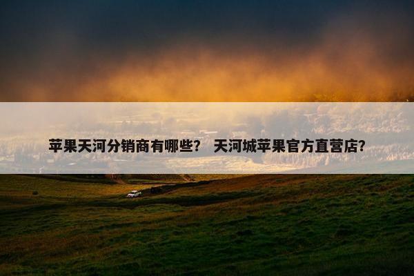 苹果天河分销商有哪些？ 天河城苹果官方直营店？