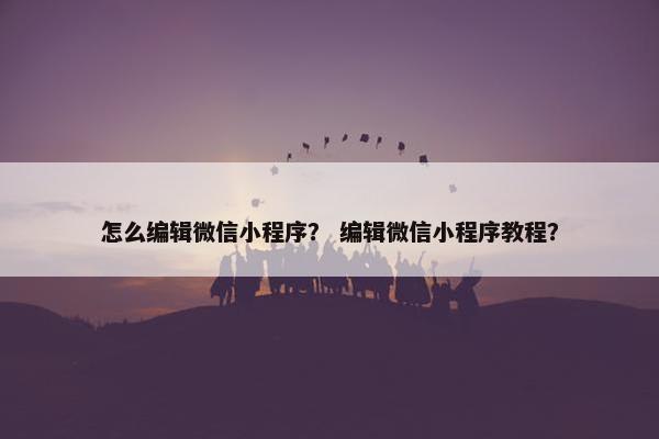 怎么编辑微信小程序？ 编辑微信小程序教程？