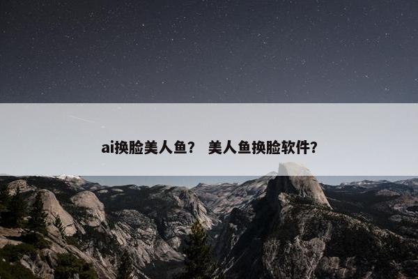 ai换脸美人鱼？ 美人鱼换脸软件？