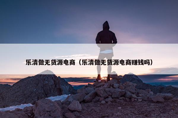 乐清做无货源电商（乐清做无货源电商赚钱吗）