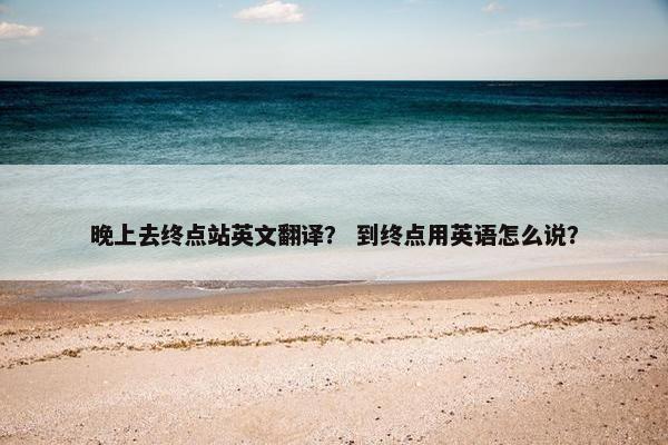 晚上去终点站英文翻译？ 到终点用英语怎么说？