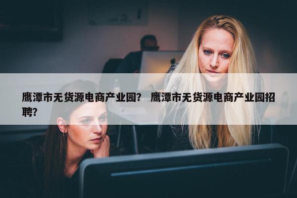 鹰潭市无货源电商产业园？ 鹰潭市无货源电商产业园招聘？