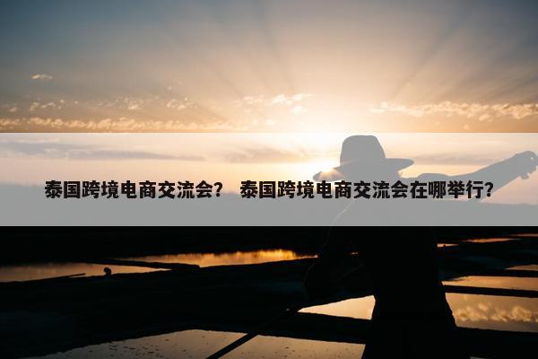 泰国跨境电商交流会？ 泰国跨境电商交流会在哪举行？