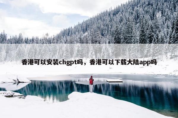 香港可以安装chgpt吗，香港可以下载大陆app吗