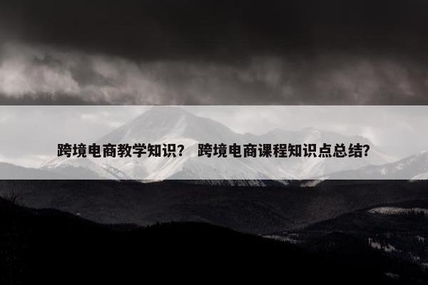 跨境电商教学知识？ 跨境电商课程知识点总结？