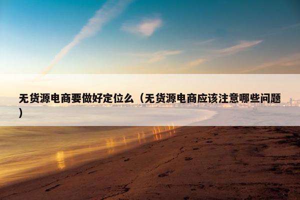 无货源电商要做好定位么（无货源电商应该注意哪些问题）