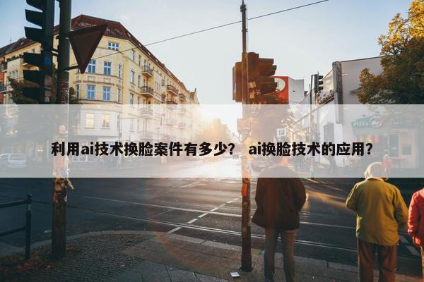 利用ai技术换脸案件有多少？ ai换脸技术的应用？