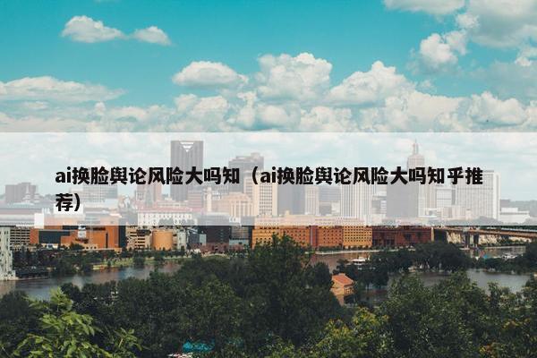 ai换脸舆论风险大吗知（ai换脸舆论风险大吗知乎推荐）