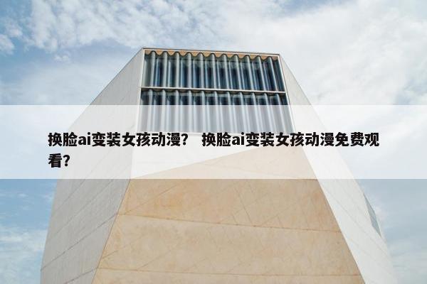 换脸ai变装女孩动漫？ 换脸ai变装女孩动漫免费观看？