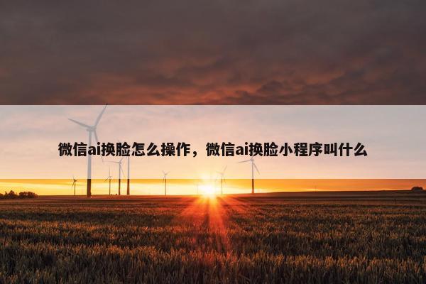 微信ai换脸怎么操作，微信ai换脸小程序叫什么