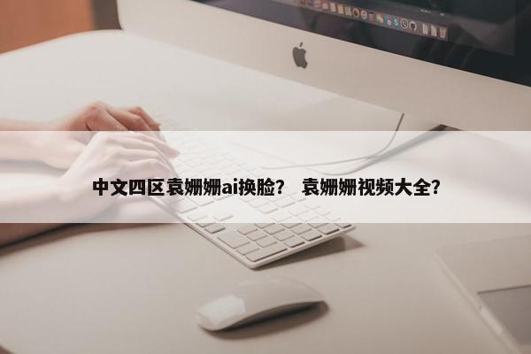 中文四区袁姗姗ai换脸？ 袁姗姗视频大全？