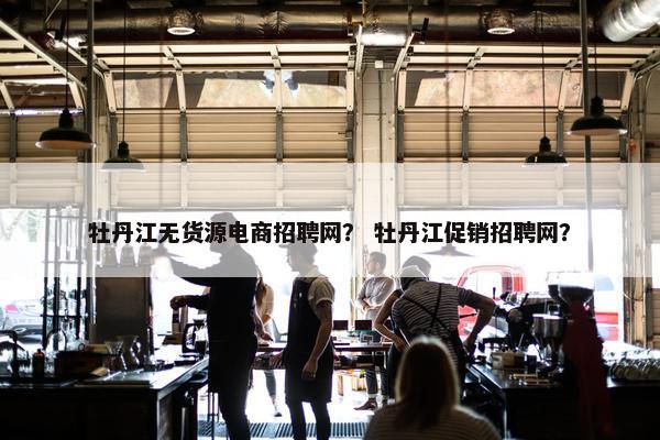 牡丹江无货源电商招聘网？ 牡丹江促销招聘网？