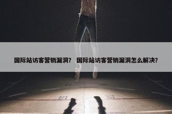 国际站访客营销漏洞？ 国际站访客营销漏洞怎么解决？