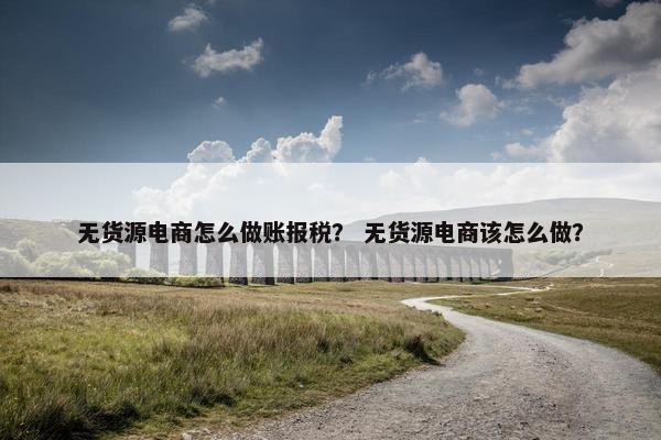 无货源电商怎么做账报税？ 无货源电商该怎么做？