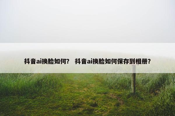 抖音ai换脸如何？ 抖音ai换脸如何保存到相册？