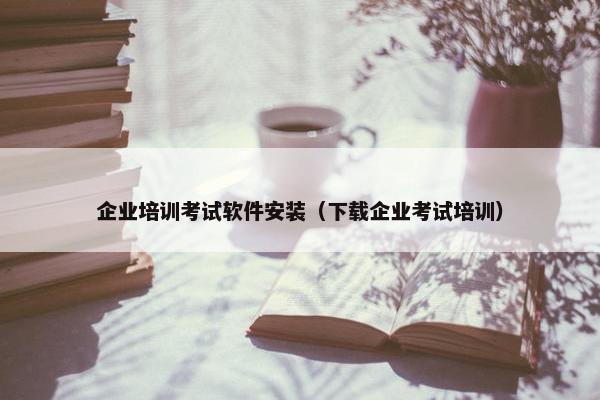 企业培训考试软件安装（下载企业考试培训）