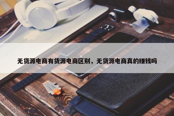 无货源电商有货源电商区别，无货源电商真的赚钱吗