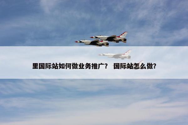 里国际站如何做业务推广？ 国际站怎么做？