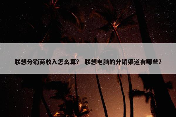 联想分销商收入怎么算？ 联想电脑的分销渠道有哪些？