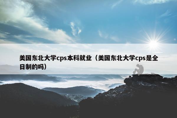 美国东北大学cps本科就业（美国东北大学cps是全日制的吗）