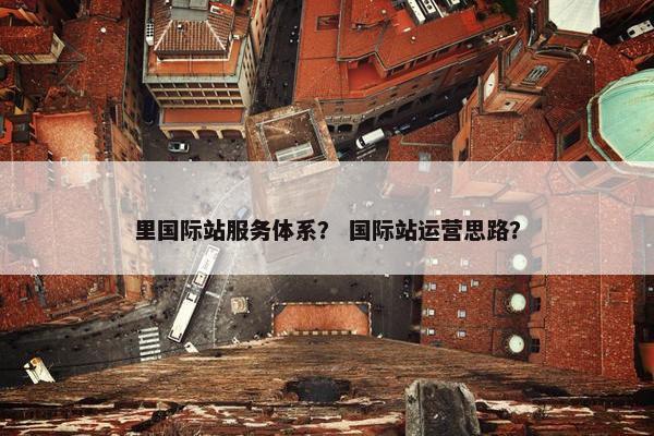 里国际站服务体系？ 国际站运营思路？