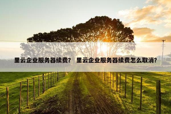 里云企业服务器续费？ 里云企业服务器续费怎么取消？