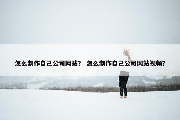 怎么制作自己公司网站？ 怎么制作自己公司网站视频？