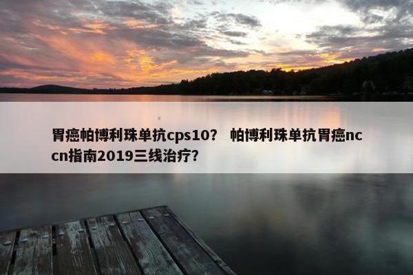 胃癌帕博利珠单抗cps10？ 帕博利珠单抗胃癌nccn指南2019三线治疗？