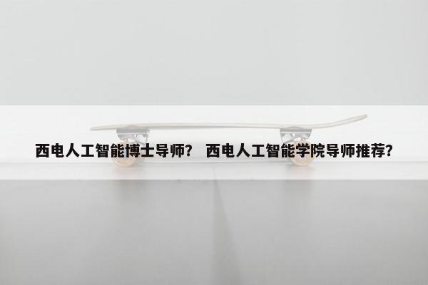 西电人工智能博士导师？ 西电人工智能学院导师推荐？