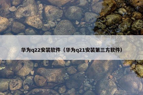 华为q22安装软件（华为q21安装第三方软件）