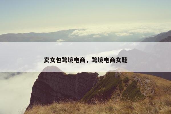卖女包跨境电商，跨境电商女鞋