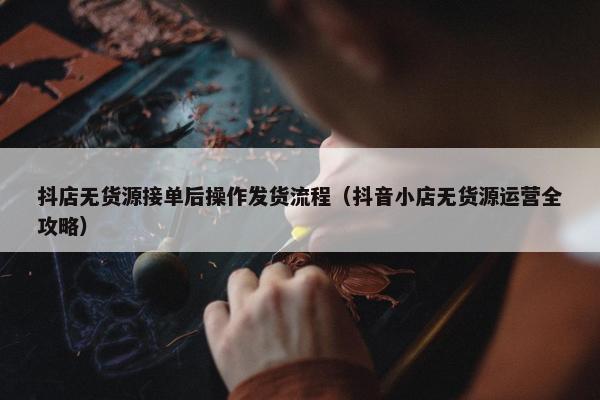 抖店无货源接单后操作发货流程（抖音小店无货源运营全攻略）