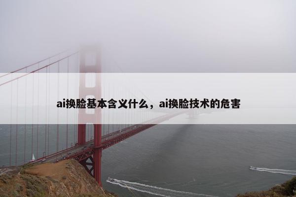 ai换脸基本含义什么，ai换脸技术的危害
