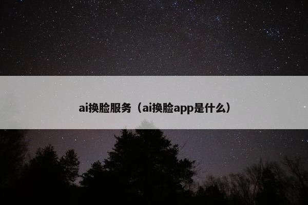 ai换脸服务（ai换脸app是什么）