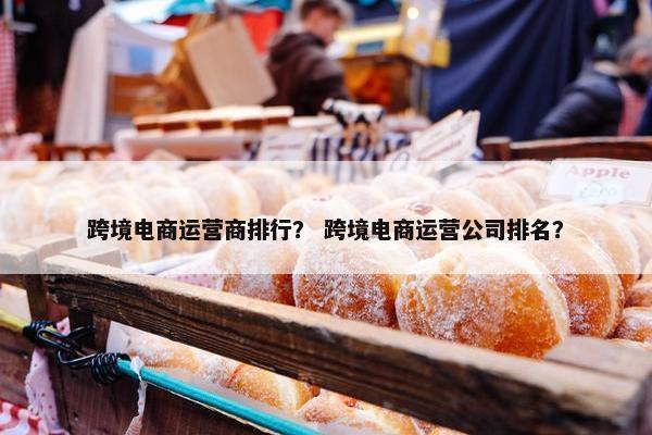 跨境电商运营商排行？ 跨境电商运营公司排名？