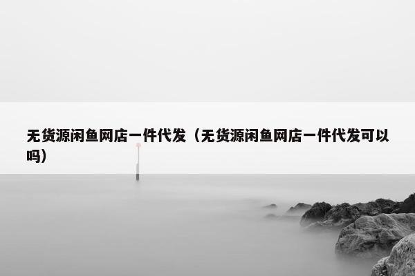 无货源闲鱼网店一件代发（无货源闲鱼网店一件代发可以吗）