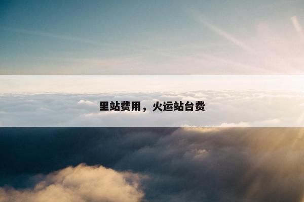 里站费用，火运站台费