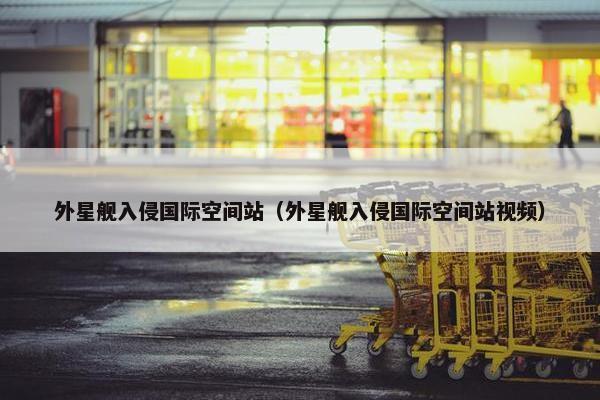 外星舰入侵国际空间站（外星舰入侵国际空间站视频）