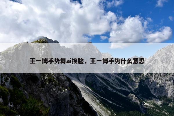 王一博手势舞ai换脸，王一博手势什么意思