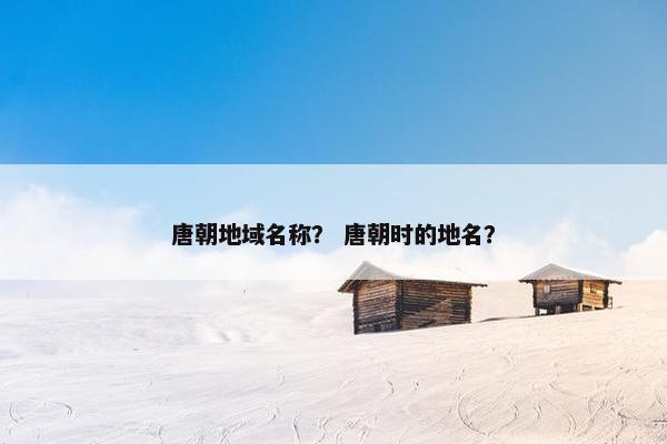 唐朝地域名称？ 唐朝时的地名？